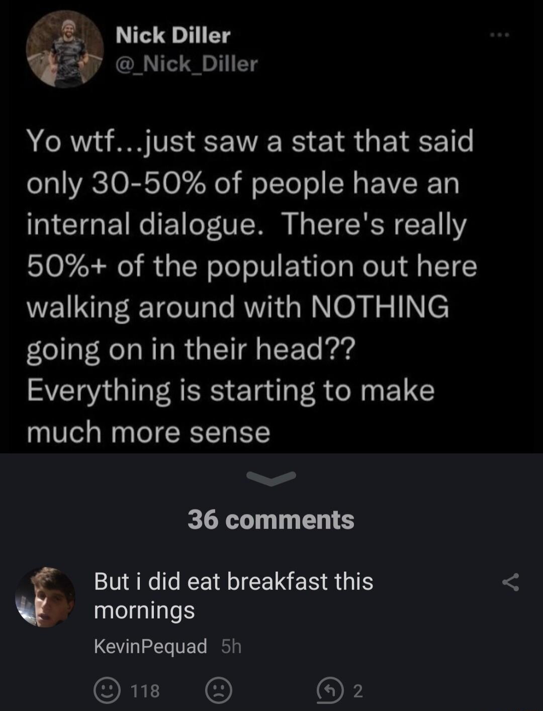 Nick Diller Nick_Diller Yo wtfjust saw a stat that said only 30 50 of people have an ICTGETRCET V I EIENN R 50 of the population out here walking around with NOTHING going on in their head Everything is starting to make much more sense e 36 comments But i did eat breakfast this mornings KevinPequad 5 ORI OF