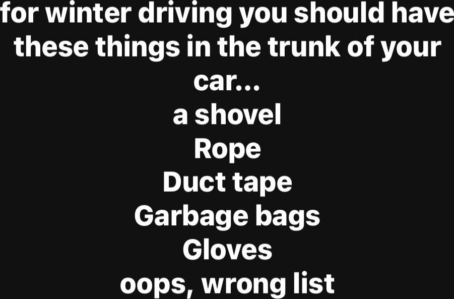 for winter driving you should have these things in the trunk of your car... a shovel Rope Duct tape Garbage bags Gloves oops, wrong list