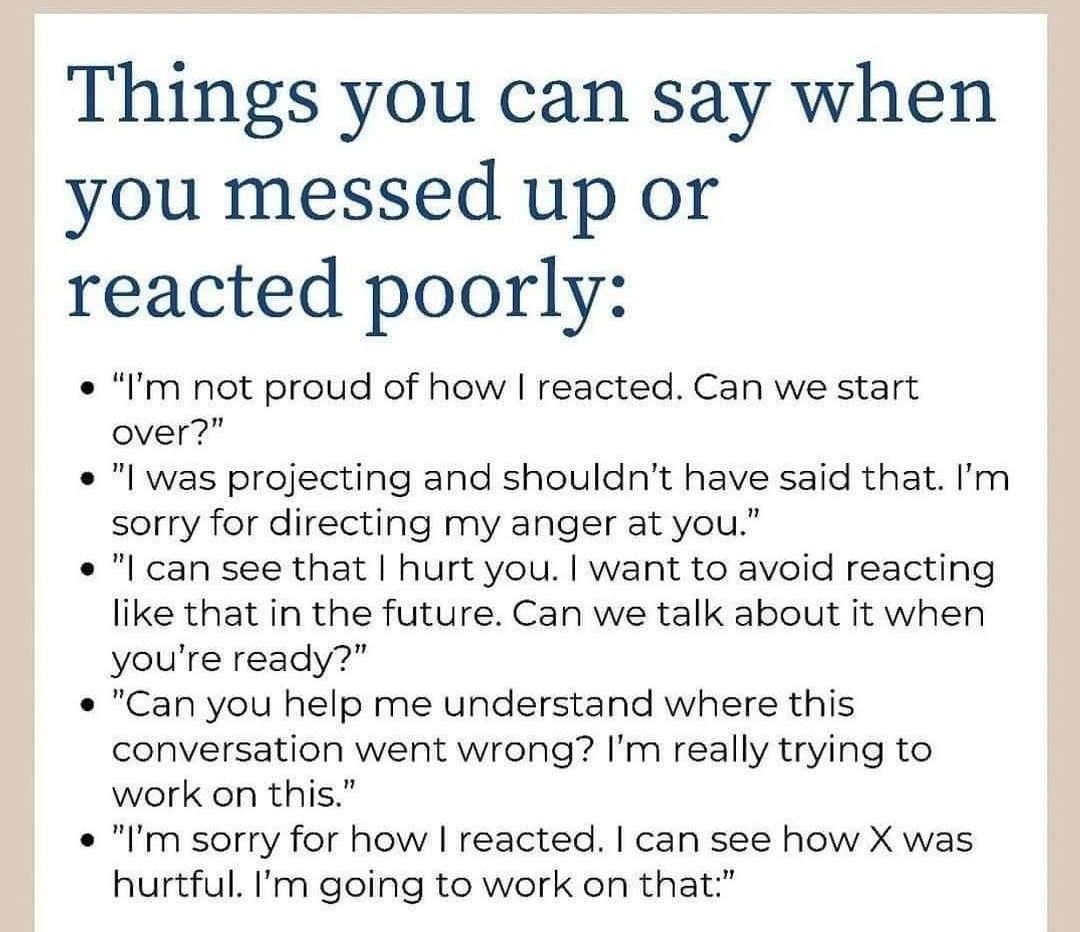 mentalillnessquotesinfo Things you can say when you messed up or reacted poorly fm not proud of how reacted Can we start over l was projecting and shouldnt have said that Im sorry for directing my anger at you l can see that hurt you want to avoid reacting like that in the future Can we talk about it when youre ready Can you help me understand where this conversation went wrong Im really trying to