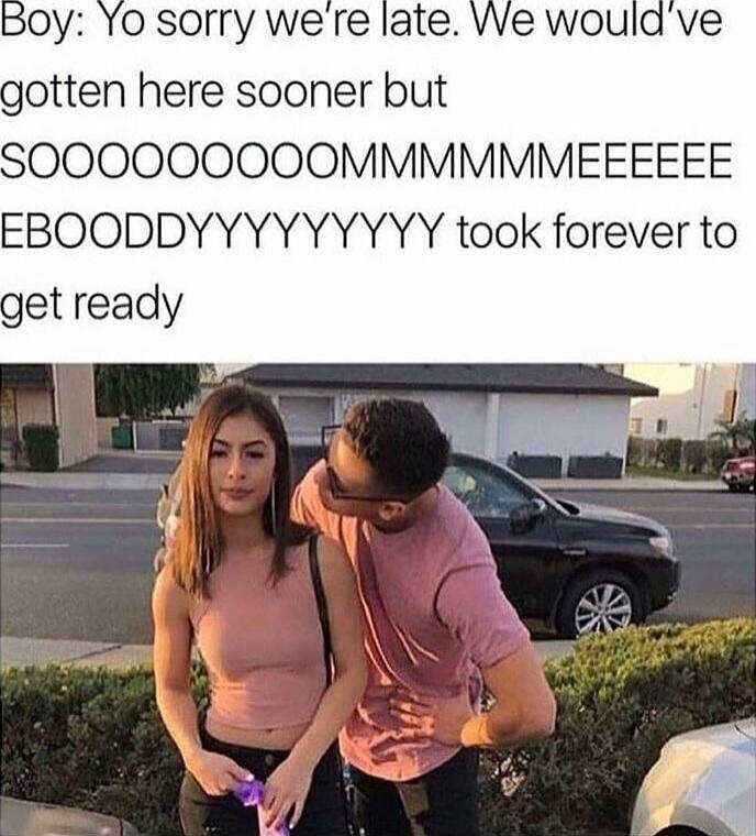 Boy: Yo sorry we’re late. We would’ve gotten here sooner but SOOOOOOOOOOMMMMMMEEE took forever to get ready