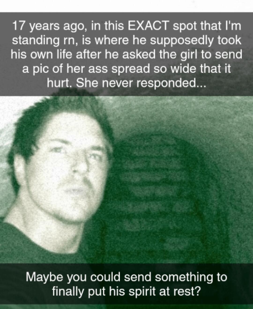 17 years ago in this EXACT spot that Im standing rn is where he supposedly took his own life after he asked the girl to send a pic of her ass spread so wide that it V2 81 TN TSV ST To Ty To T IO Maybe you could send something to finally put his spirit at rest