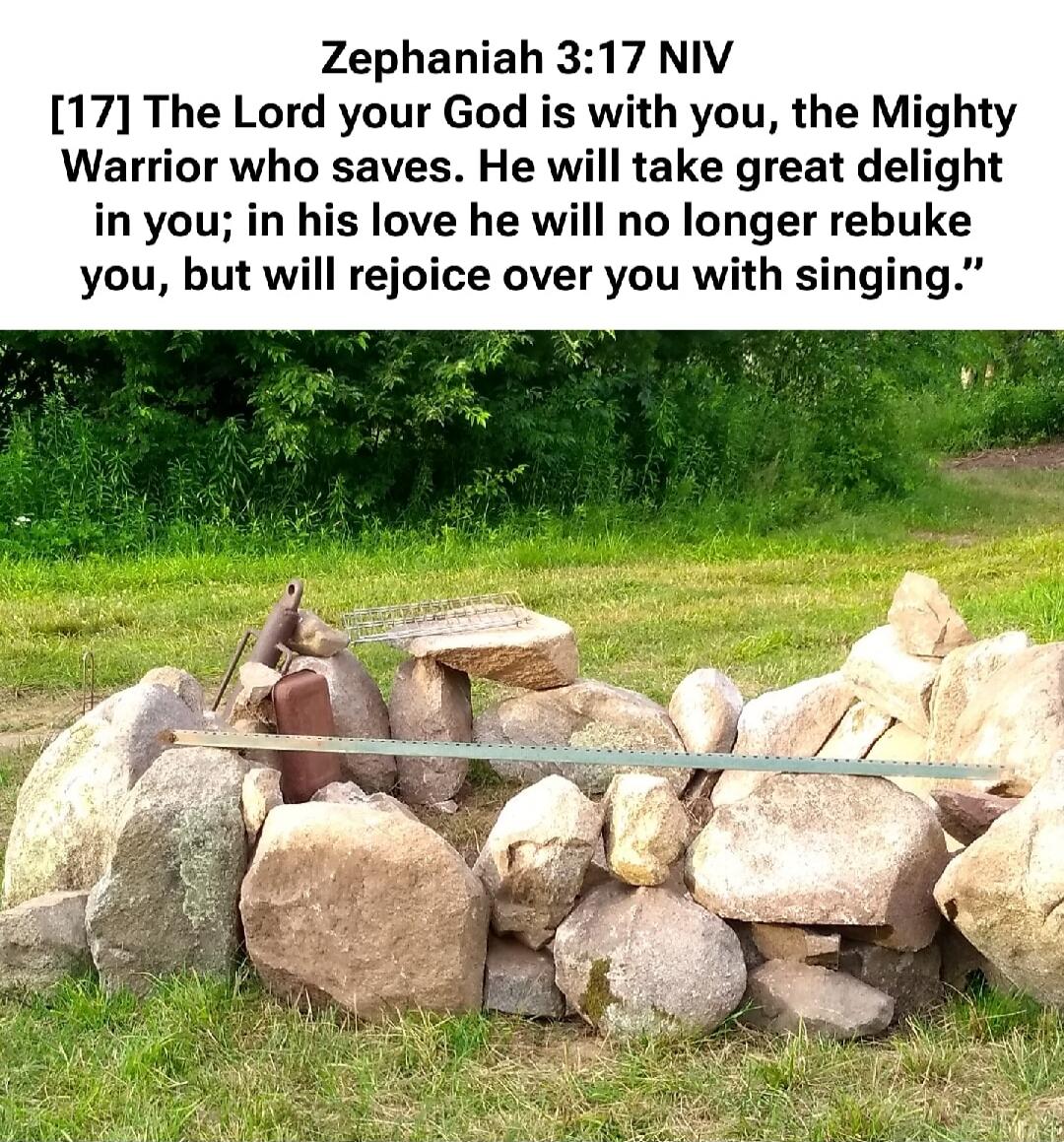 Zephaniah 3:17 NIV [17] The Lord your God is with you, the Mighty Warrior who saves. He will take great delight in you; in his love he will no longer rebuke you, but will rejoice over you with singing.