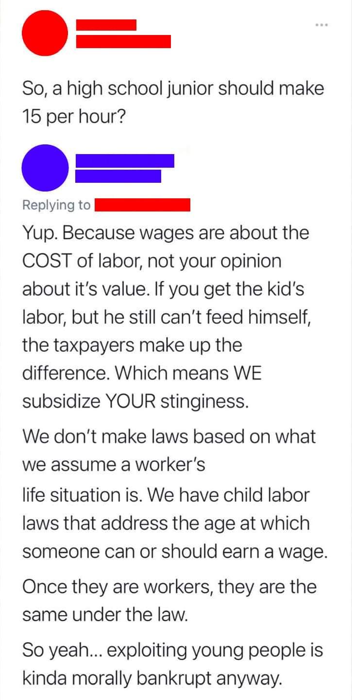 So a high school junior should make 15 per hour o Replying to N Yup Because wages are about the COST of labor not your opinion about its value If you get the kids labor but he still cant feed himself the taxpayers make up the difference Which means WE subsidize YOUR stinginess We dont make laws based on what we assume a workers life situation is We have child labor laws that address the age at whi
