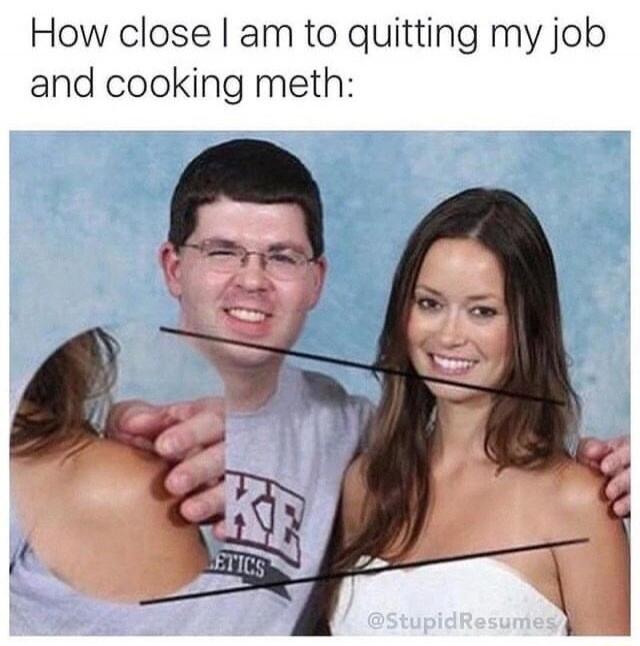 How close I am to quitting my job and cooking meth: