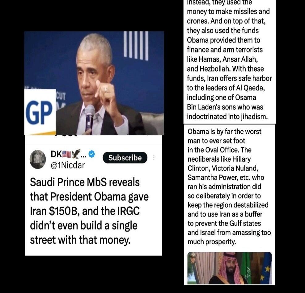 Saudi Prince MbS reveals that President Obama gave Iran $150B, and the IRGC didn't even build a single street with that money. Instead, they used the money to make missiles and drones. And on top of that, they also used the funds Obama provided them to finance and arm terrorists like Hamas, Ansar Allah, and Hezbollah. With these funds, Iran offers 