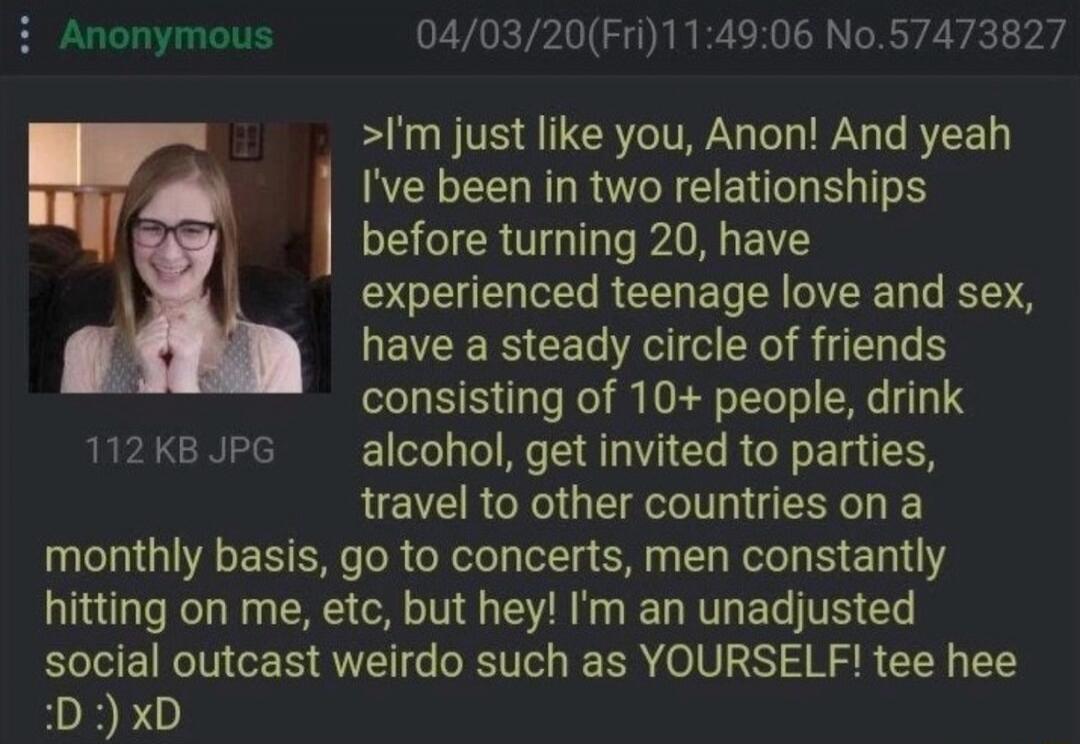 I'm just like you, Anon! And yeah I've been in two relationships before turning 20, have experienced teenage love and sex, have a steady circle of friends consisting of 10+ people, drink alcohol, get invited to parties, travel to other countries on a monthly basis, go to concerts, men constantly hitting on me, etc, but hey! I'm an unadjusted social