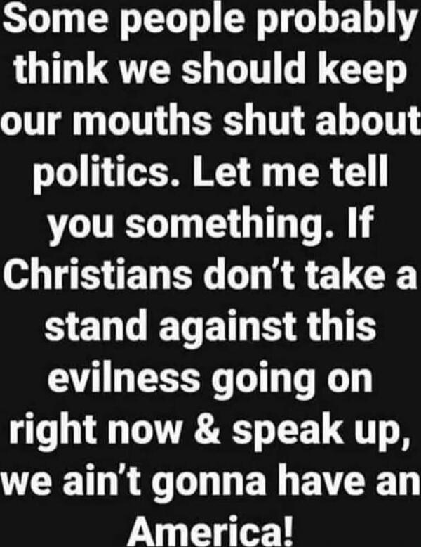 Some people probably think we should keep our mouths shut about politics. Let me tell you something. If Christians don’t take a stand against this evilness going on right now & speak up, we ain’t gonna have an America!