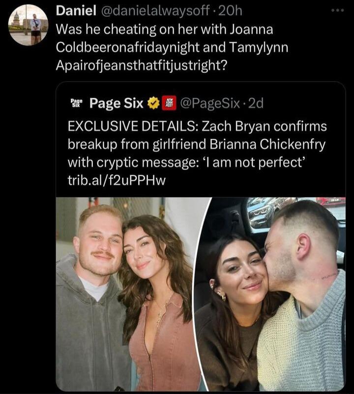 Daniel danielalwaysoff 20h Was he cheating on her with Joanna Coldbeeronafridaynight and Tamylynn Apairofjeansthatfitjustright wr Page Six PageSix 2d EXCLUSIVE DETAILS Zach Bryan confirms breakup from girlfriend Brianna Chickenfry with cryptic message am not perfect tribalf2uPPHw