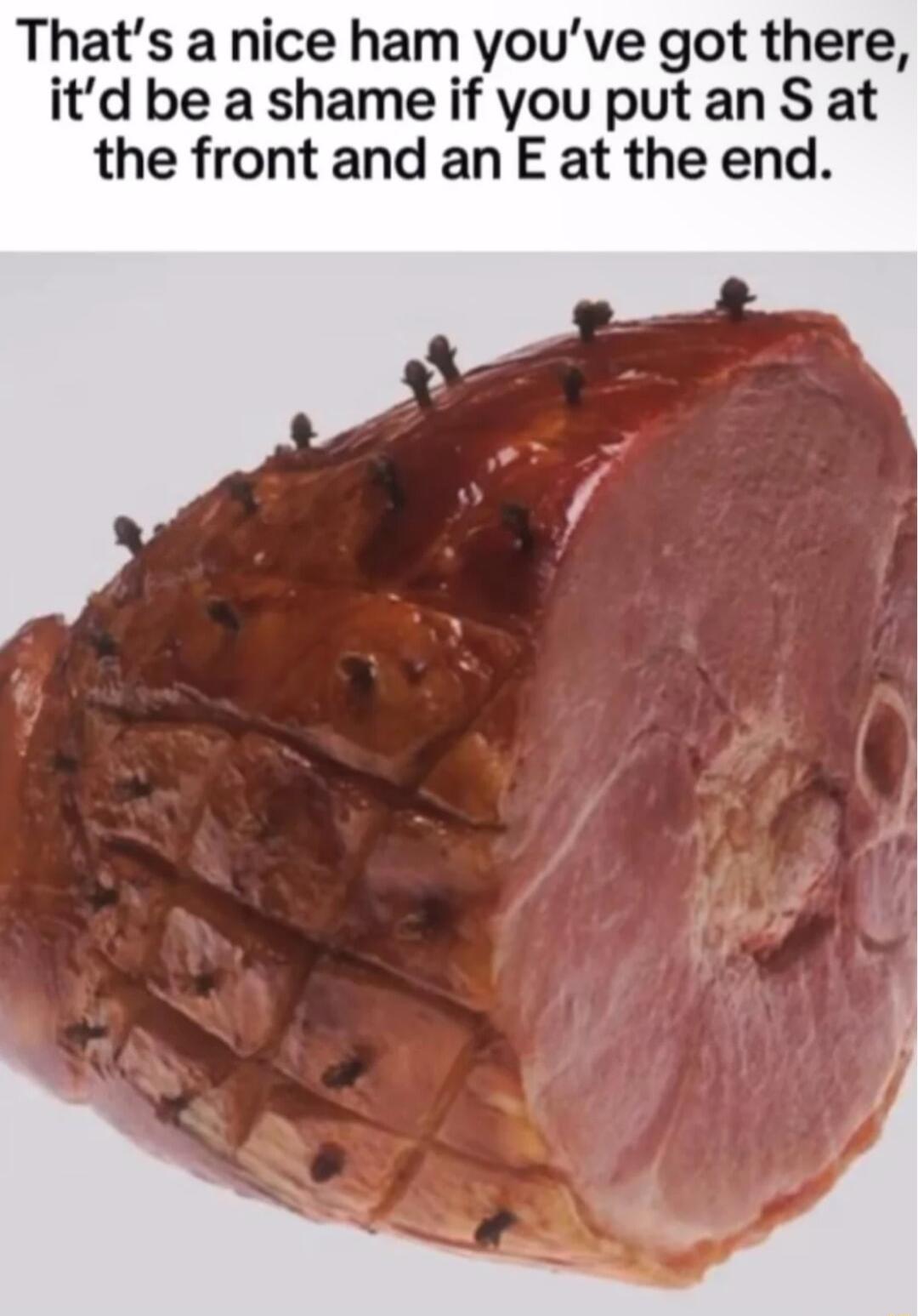 Thats a nice ham youve got there itd be a shame if you put an S at the front and an E at the end