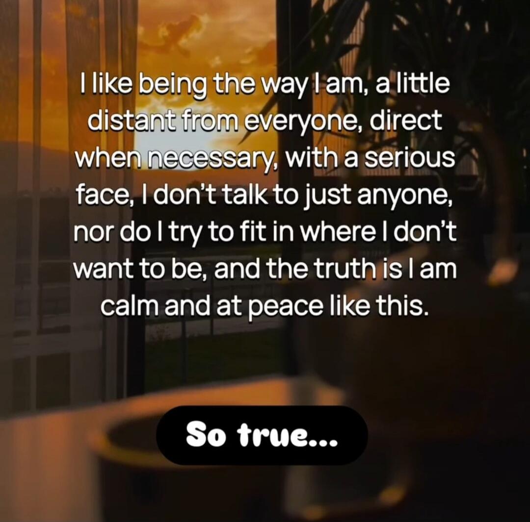 I like being the way I am, a little distant from everyone, direct when necessary, with a serious face, I don't talk to just anyone, nor do I try to fit in where I don't want to be, and the truth is I am calm and at peace like this. So true...