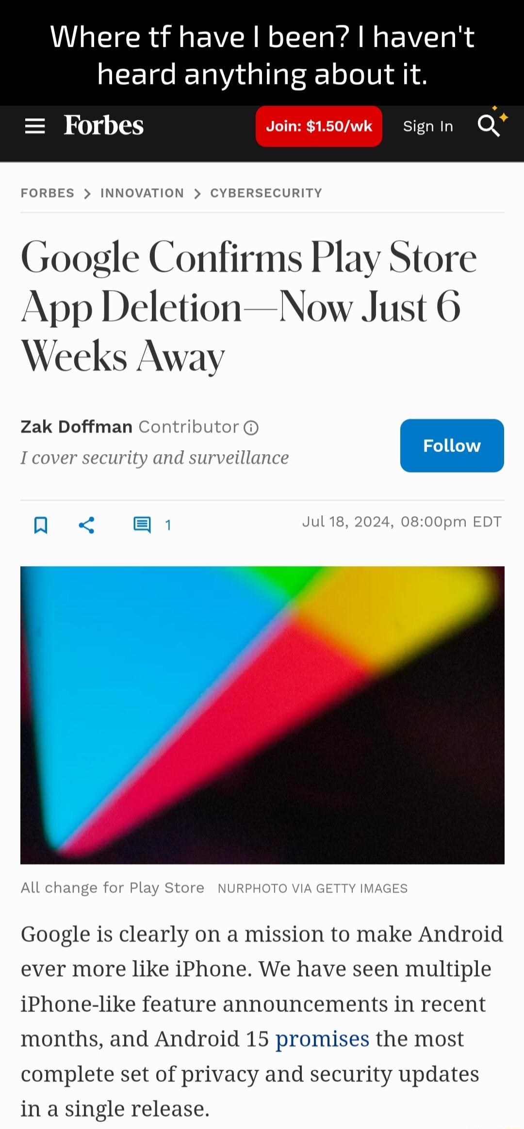 Where tf have been havent heard anything about it Forbes B e n O Google Confirms Play Store App DeletionNow Just 6 Weeks Away Zak Doffman Contrit Google is clearly on a mission to make Android ever more like iPhone We have seen multiple iPhone like feature announcements in recent months and Android 15 promises the most complete set of privacy and security updates in a single release