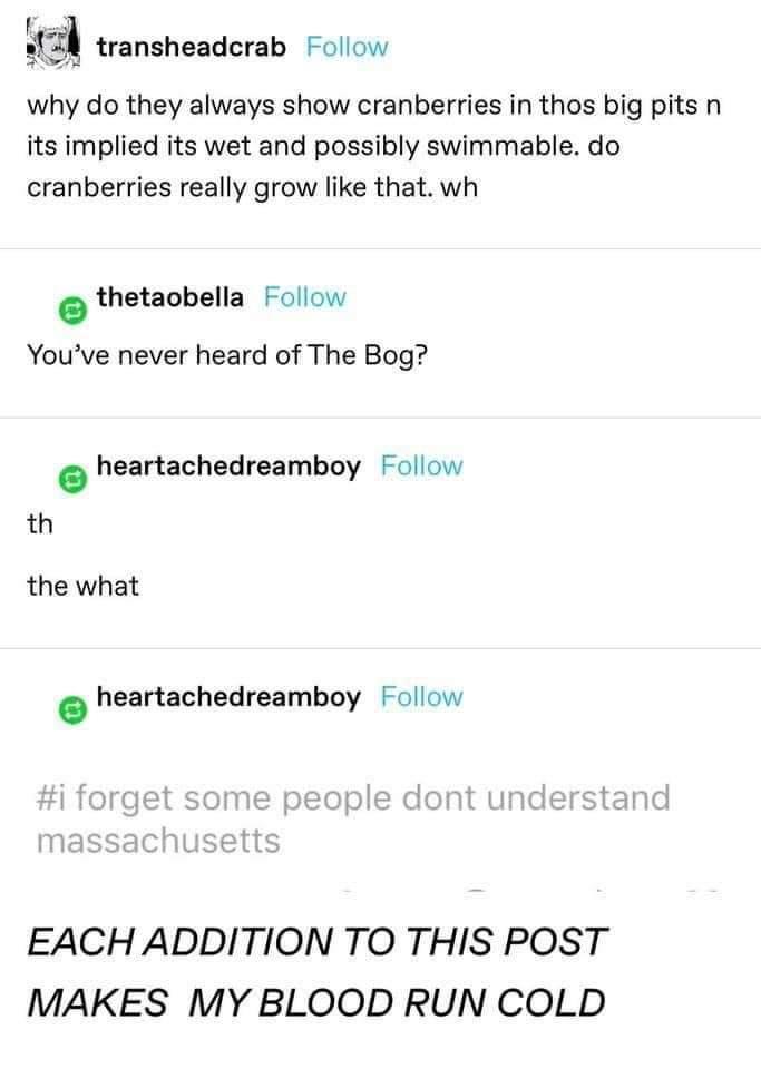53 transheadcrab Follow why do they always show cranberries in thos big pits n its implied its wet and possibly swimmable do cranberries really grow like that wh e thetaobella Follow Youve never heard of The Bog heartachedreamboy Follow th the what heartachedreamboy Follow EACHADDITION TO THIS POST MAKES MY BLOOD RUN COLD
