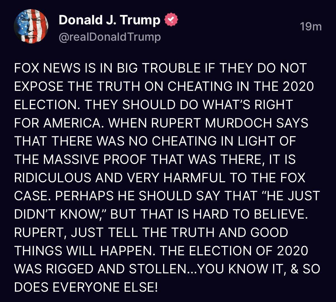 8 Donald J Trump 1om realDonaldTrump FOX NEWS IS IN BIG TROUBLE IF THEY DO NOT EXPOSE THE TRUTH ON CHEATING IN THE 2020 ELECTION THEY SHOULD DO WHATS RIGHT FOR AMERICA WHEN RUPERT MURDOCH SAYS THAT THERE WAS NO CHEATING IN LIGHT OF THE MASSIVE PROOF THAT WAS THERE IT IS RIDICULOUS AND VERY HARMFUL TO THE FOX CASE PERHAPS HE SHOULD SAY THAT HE JUST DIDNT KNOW BUT THAT IS HARD TO BELIEVE RUPERT JUST