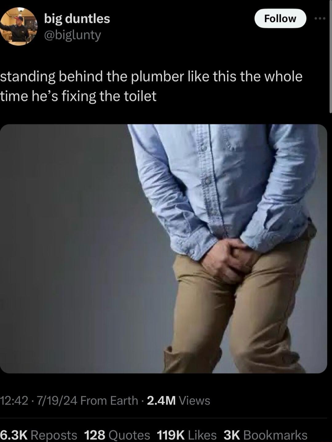 big duntles biglunty standing behind the plumber like this the whole time hes fixing the toilet 1242 71924 From Earth 24M Views 63K Reposts 128 Quotes 119K Likes 3K Bookmarks