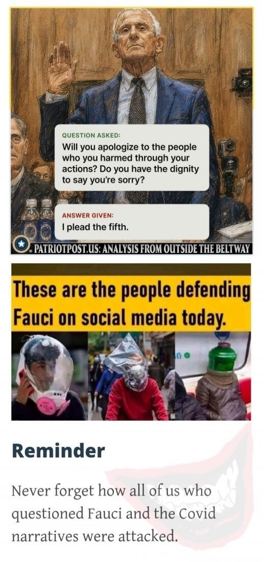 QUESTION ASKED: Will you apologize to the people who you harmed through your actions? Do you have the dignity to say you're sorry? ANSWER GIVEN: I plead the fifth. PATRIOTPOST.US: ANALYSIS FROM OUTSIDE THE BELTWAY. These are the people defending Fauci on social media today. Reminder: Never forget how all of us who questioned Fauci and the Covid nar