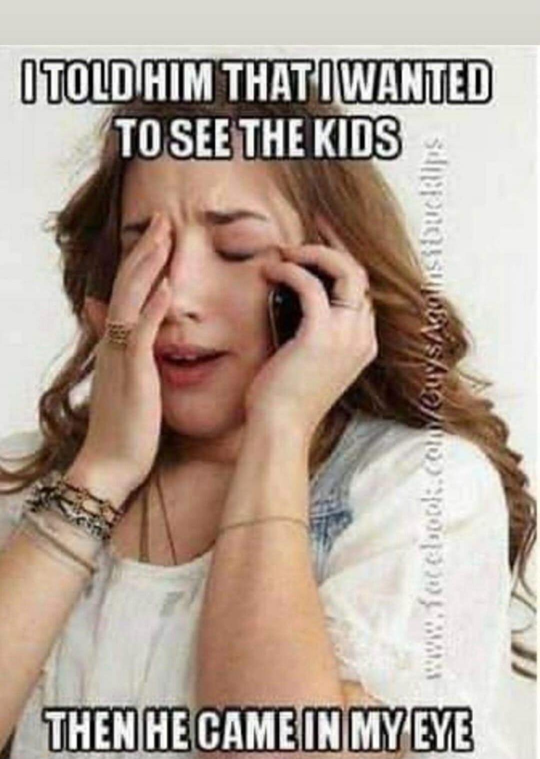 I TOLD HIM THAT I WANTED TO SEE THE KIDS THEN HE CAME IN MY EYE