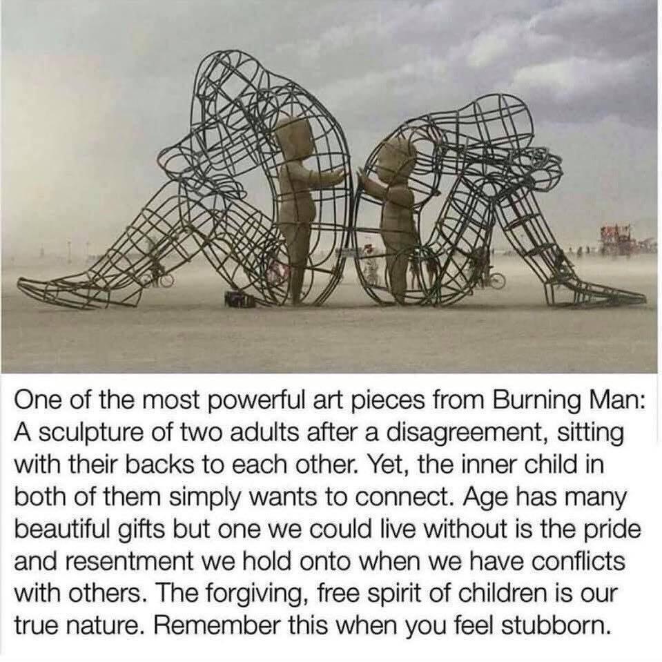 One of the most powerful art pieces from Burning Man A sculpture of two adults after a disagreement sitting with their backs to each other Yet the inner child in both of them simply wants to connect Age has many beautiful gifts but one we could live without is the pride and resentment we hold onto when we have conflicts with others The forgiving free spirit of children is our true nature Remember 