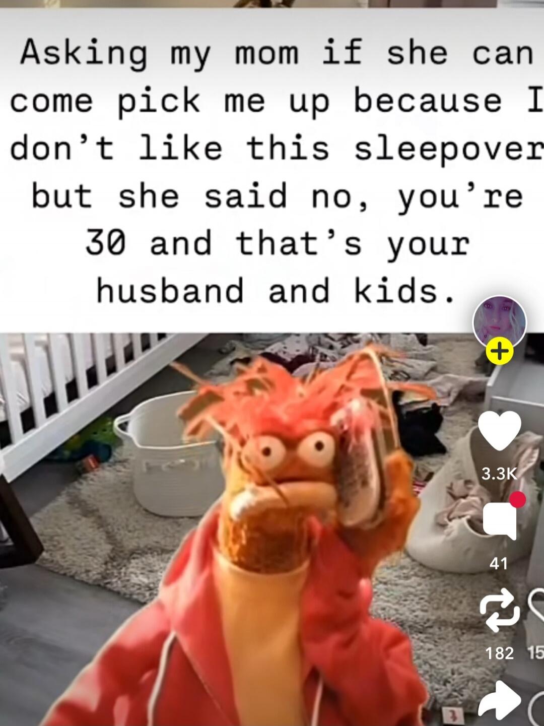 Asking my mom if she can come pick me up because I don’t like this sleepover but she said no, you’re 30 and that’s your husband and kids.