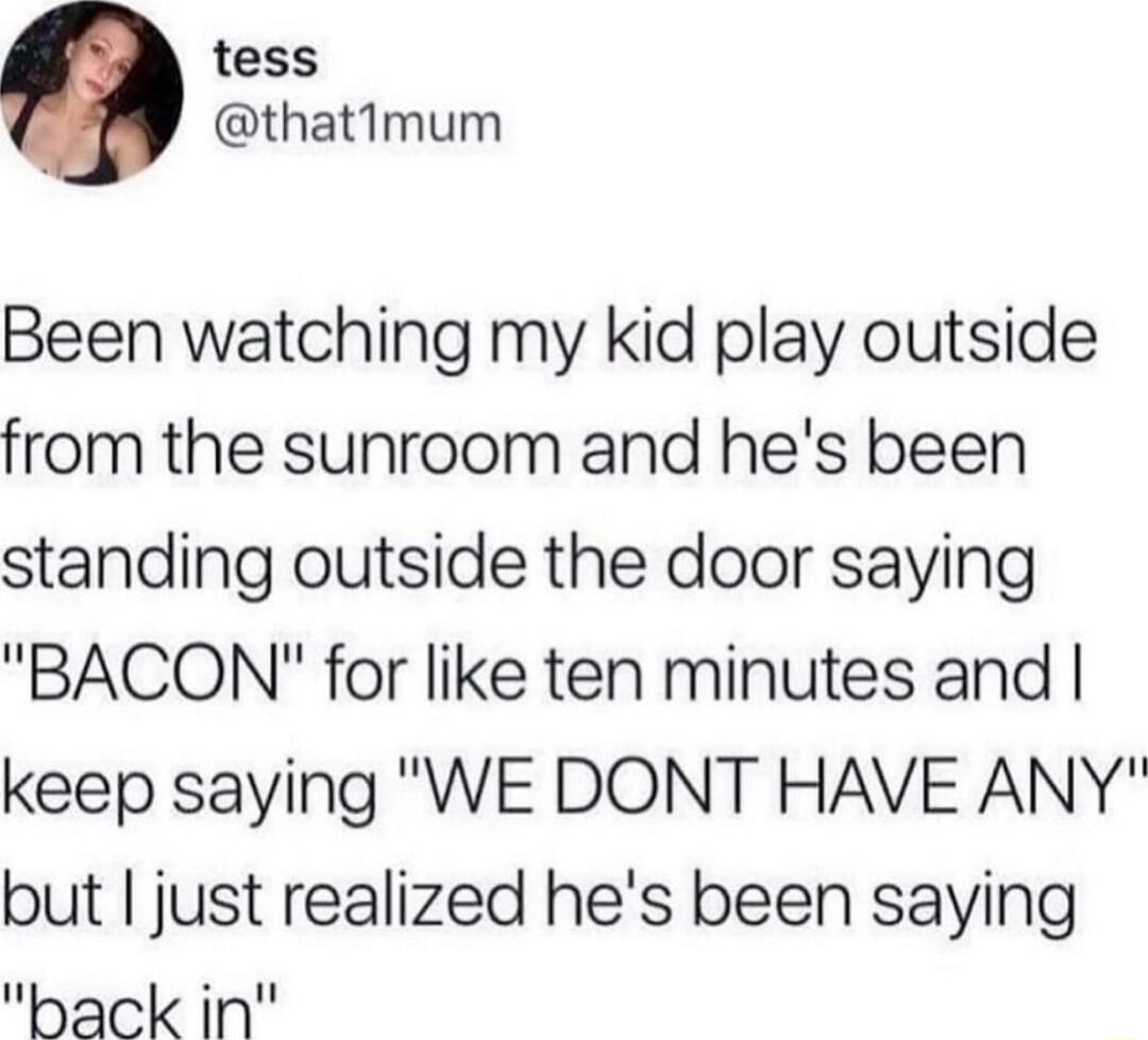 tess thatimum Been watching my kid play outside from the sunroom and hes been standing outside the door saying BACON for like ten minutes and keep saying WE DONT HAVE ANY but just realized hes been saying ack in