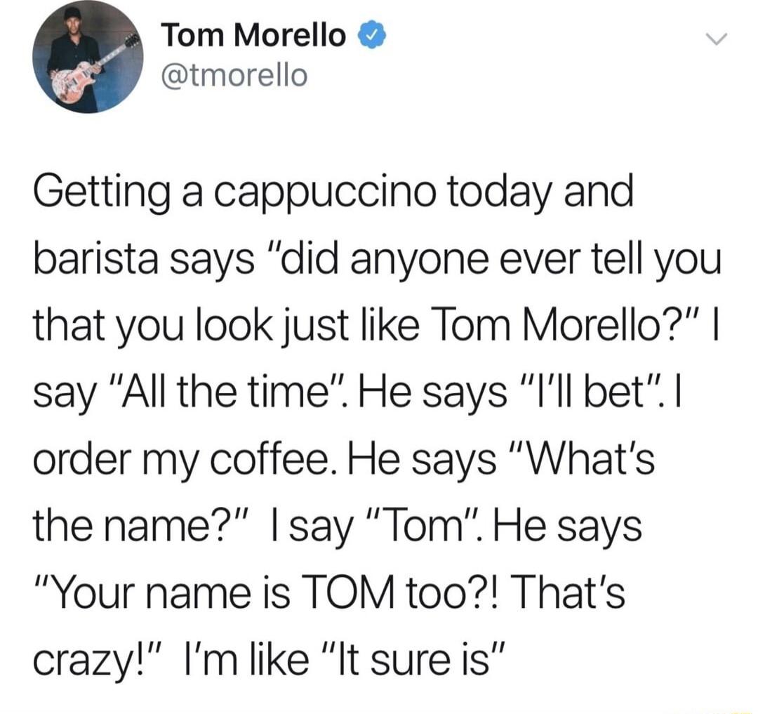 Tom Morello tmorello Getting a cappuccino today and barista says did anyone ever tell you that you look just like Tom Morello say All the time He says Ill bet order my coffee He says Whats the name say Tom He says Your name is TOM too Thats crazy Im like It sure is