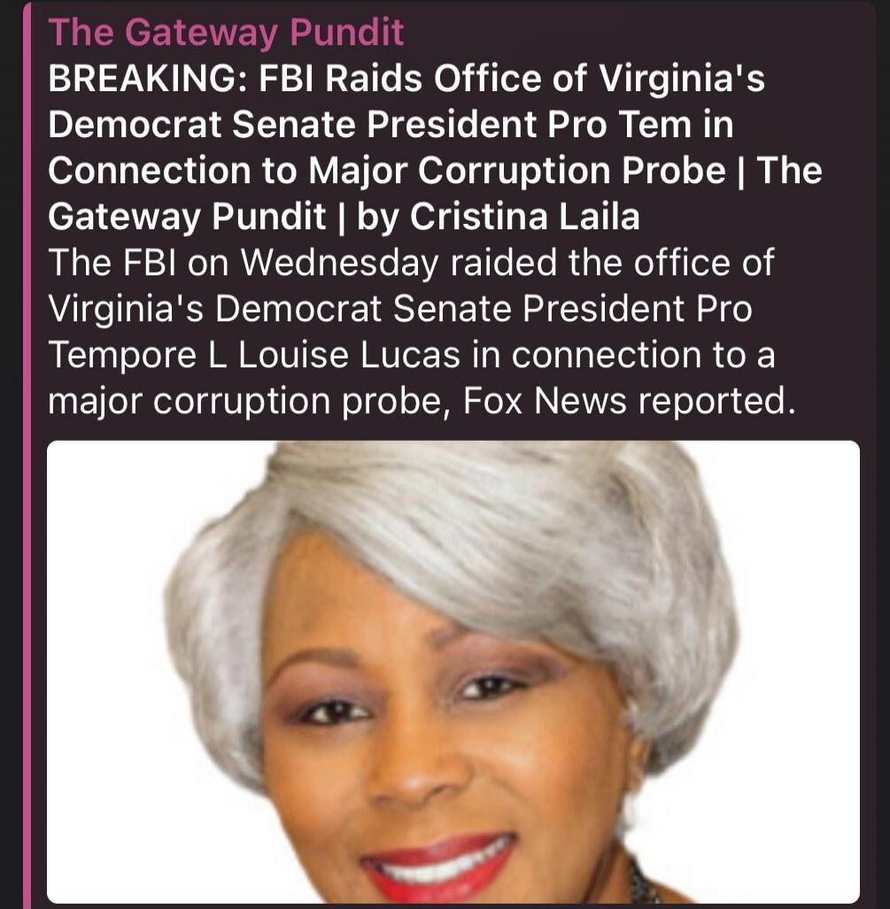 The Gateway Pundit BREAKING: FBI Raids Office of Virginia's Democrat Senate President Pro Tem In Connection to Major Corruption Probe | The Gateway Pundit | by Cristina Laila The FBI on Wednesday raided the office of Virginia's Democrat Senate President Pro Tempore L Louise Lucas in connection to a major corruption probe, Fox News reported.