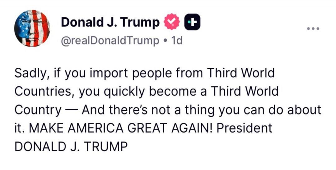 Donald J. Trump @realDonaldTrump • 1d Sadly, if you import people from Third World Countries, you quickly become a Third World Country — And there's not a thing you can do about it. MAKE AMERICA GREAT AGAIN! President DONALD J. TRUMP