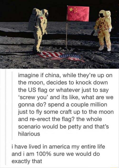 imagine if china while theyre up on the moon decides to knock down the US flag or whatever just to say screw you and its like what are we gonna do spend a couple million just to fly some craft up to the moon and re erect the flag the whole scenario would be petty and thats hilarious i have lived in america my entire life and i am 100 sure we would do exactly that