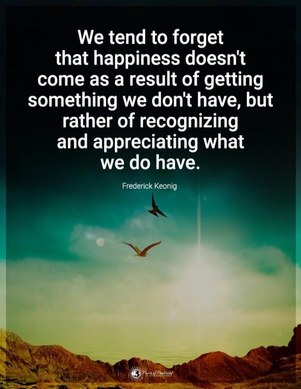 We tend to forget that happiness doesn't come as a result of getting something we don't have, but rather of recognizing and appreciating what we do have. Frederick Keonig
