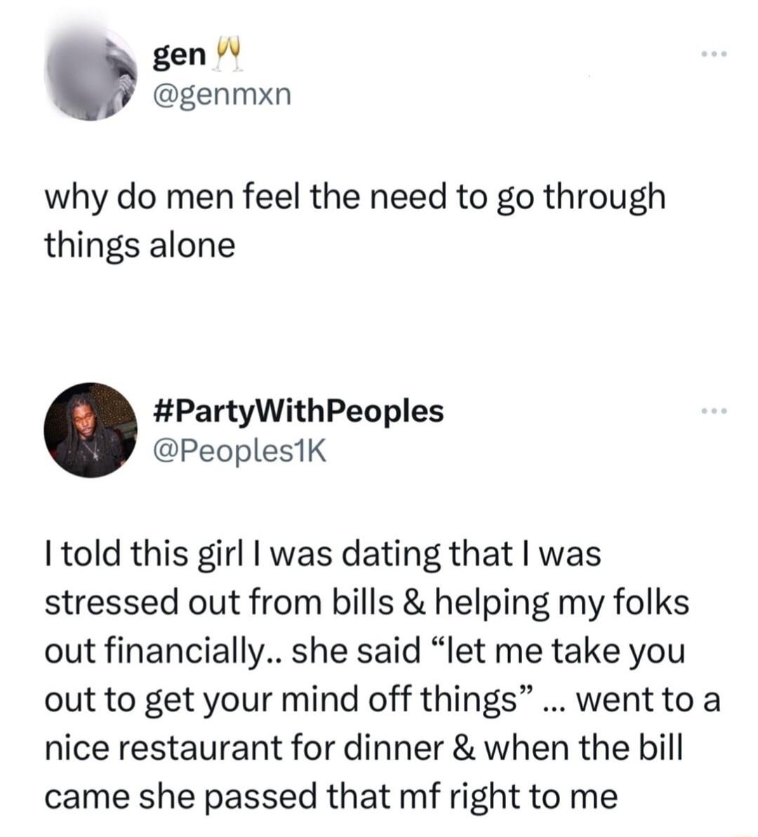 I gen W genmxn why do men feel the need to go through things alone PartyWithPeoples PeoplestK I told this girl was dating that was stressed out from bills helping my folks out financially she said let me take you out to get your mind off things wentto a nice restaurant for dinner when the bill came she passed that mf right to me