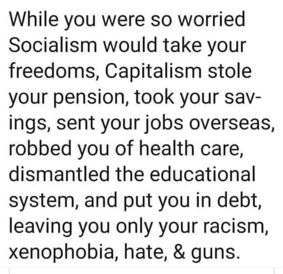 While you were so worried Socialism would take your freedoms Capitalism stole your pension took your sav ings sent your jobs overseas robbed you of health care dismantled the educational system and put you in debt leaving you only your racism xenophobia hate guns