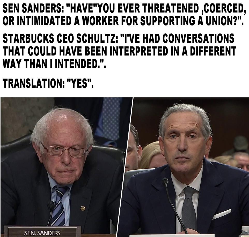 SEN SANDERS HAVEYOU EVER THREATENED COERCED OR INTIMIDATED A WORKER FOR SUPPORTING A UNION STARBUCKS CEO SCHULTZ IVE HAD CONVERSATIONS THAT COULD HAVE BEEN INTERPRETED IN A DIFFERENT WAY THAN I INTENDED TRANSLATION YES SENSANDERS e