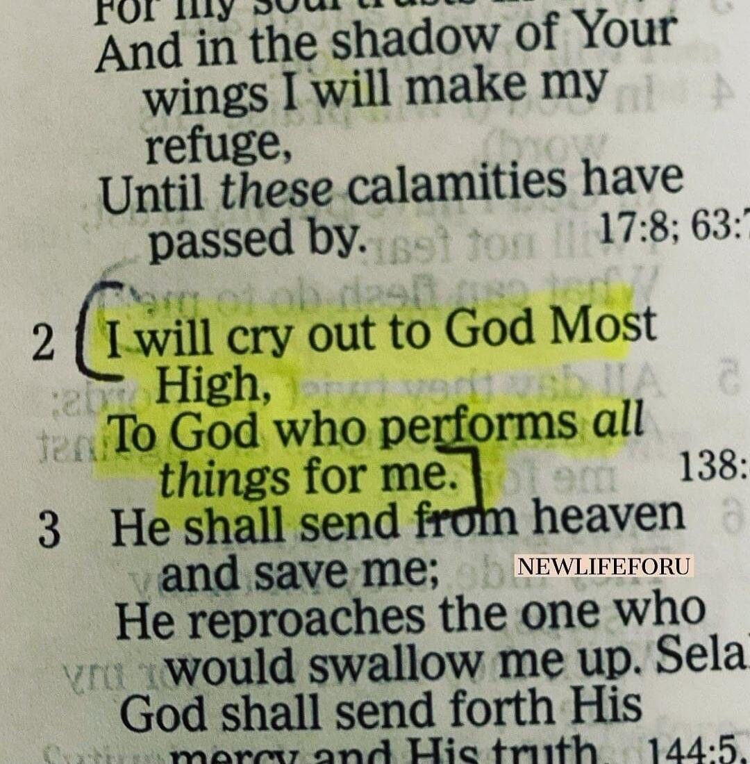 For my soul trusts And in the shadow of Your wings I will make my refuge, Until these calamities have passed by. I will cry out to God Most High, To God who performs all things for me. He shall send from heaven and save me; He reproaches the one who would swallow me up. Sela. God shall send forth His mercy and His truth. NEWLIFEFORU