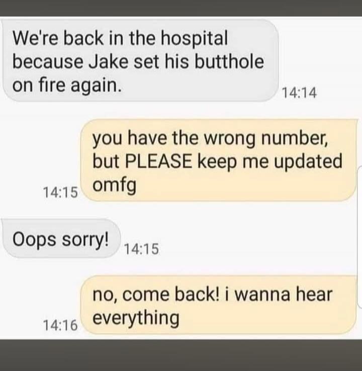 We're back in the hospital because Jake set his butthole on fire again. you have the wrong number, but PLEASE keep me updated omfg Oops sorry! no, come back! i wanna hear everything