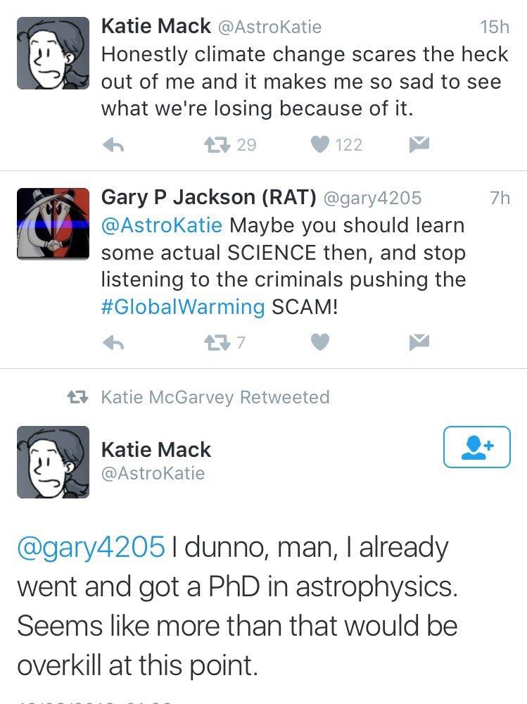 Katie Mack AstroKatie 15h Honestly climate change scares the heck B9 out of me and it makes me so sad to see what were losing because of it Gary P Jackson RAT gary4205 7h AstroKatie Maybe you should learn some actual SCIENCE then and stop listening to the criminals pushing the GlobalWarming SCAM 3 23 Katie McGarvey Retweeted Katie Mack AstroKatie gary4205 I dunno man already went and got a PhD in 