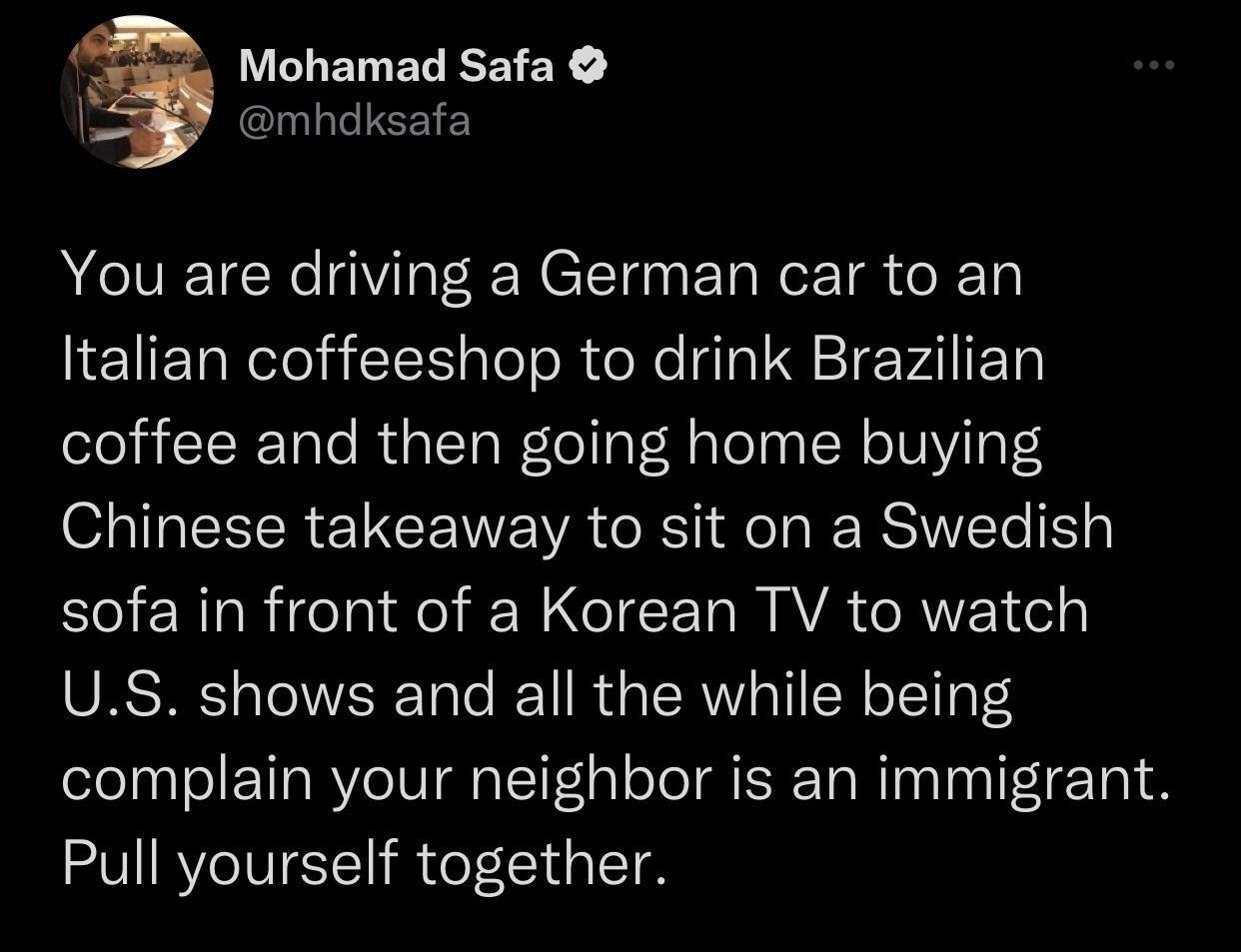 LELERECEIEY mhdksafa You are driving a German car to an lETETReTelaE pleleR X Ta I Q Te VAl IETa coffee and then going home buying Chinese takeaway to sit on a Swedish sofa in front of a Korean TV to watch US shows and all the while being complain your neighbor is an immigrant Pull yourself together 1226 AM 2022 10 27 Twitter for iPhone LA Yo REVEEER JoIGIERIVE SR K JRITCH