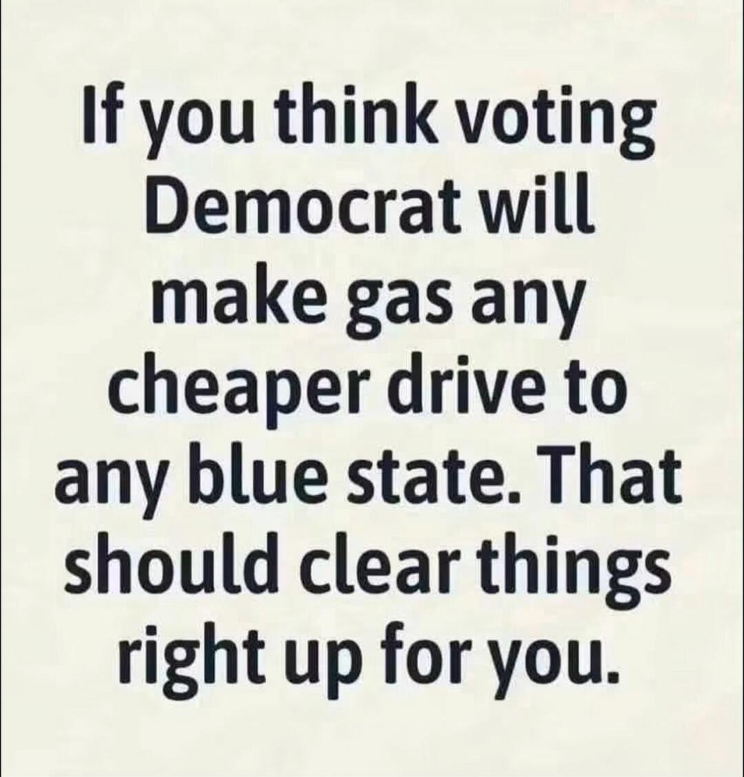 If you think voting Democrat will make gas any cheaper drive to any blue state. That should clear things right up for you.
