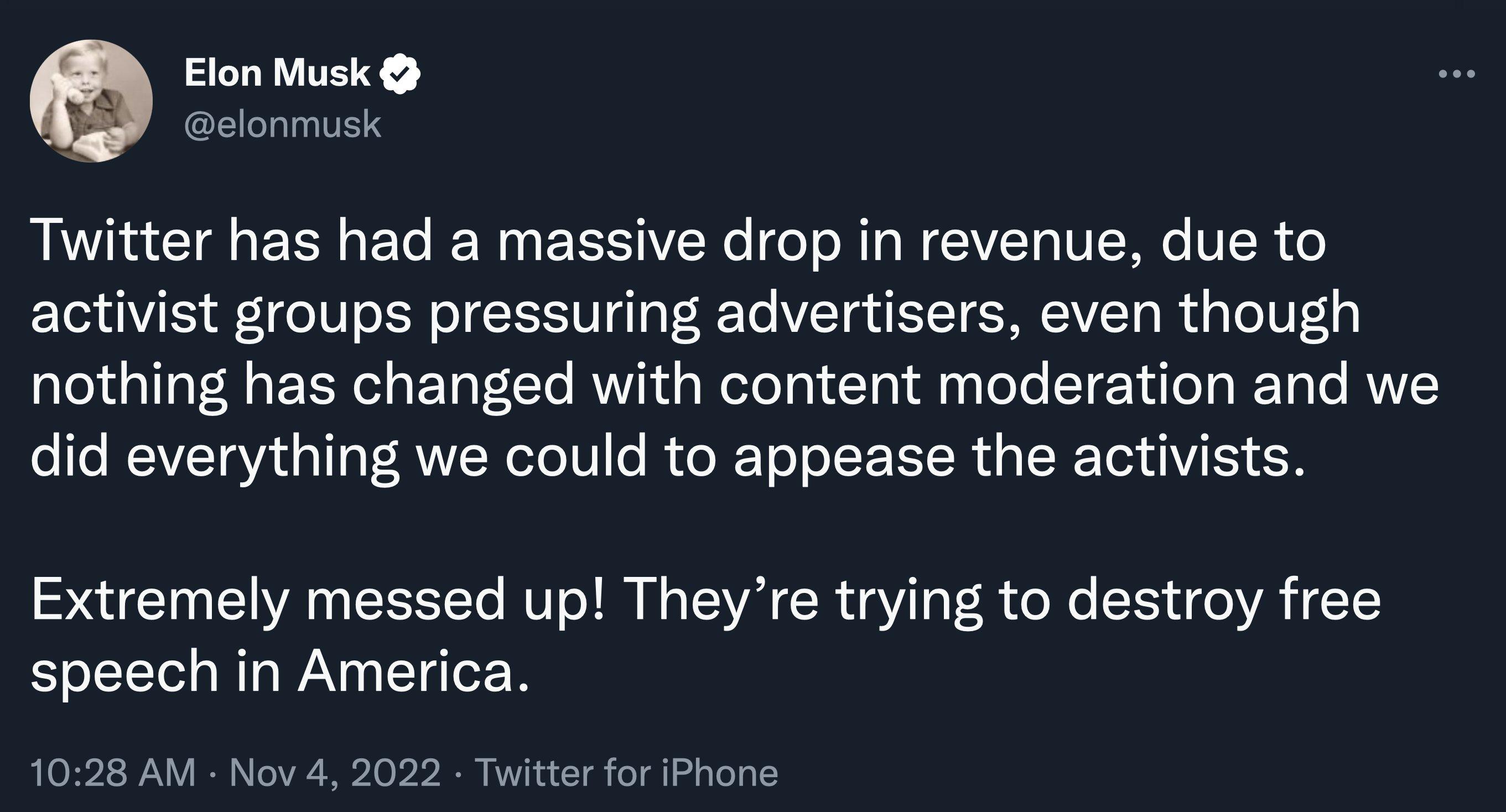 Elon Musk lonmuskc LG EEE T T EEEIVERC T N NIV VNG VER activist groups pressuring advertisers even though nothing has changed with content moderation and we did everything we could to appease the activists Extremely messed up Theyre trying to destroy free speech in America 8 AM Nov 4 2022 Twitter for iPhone