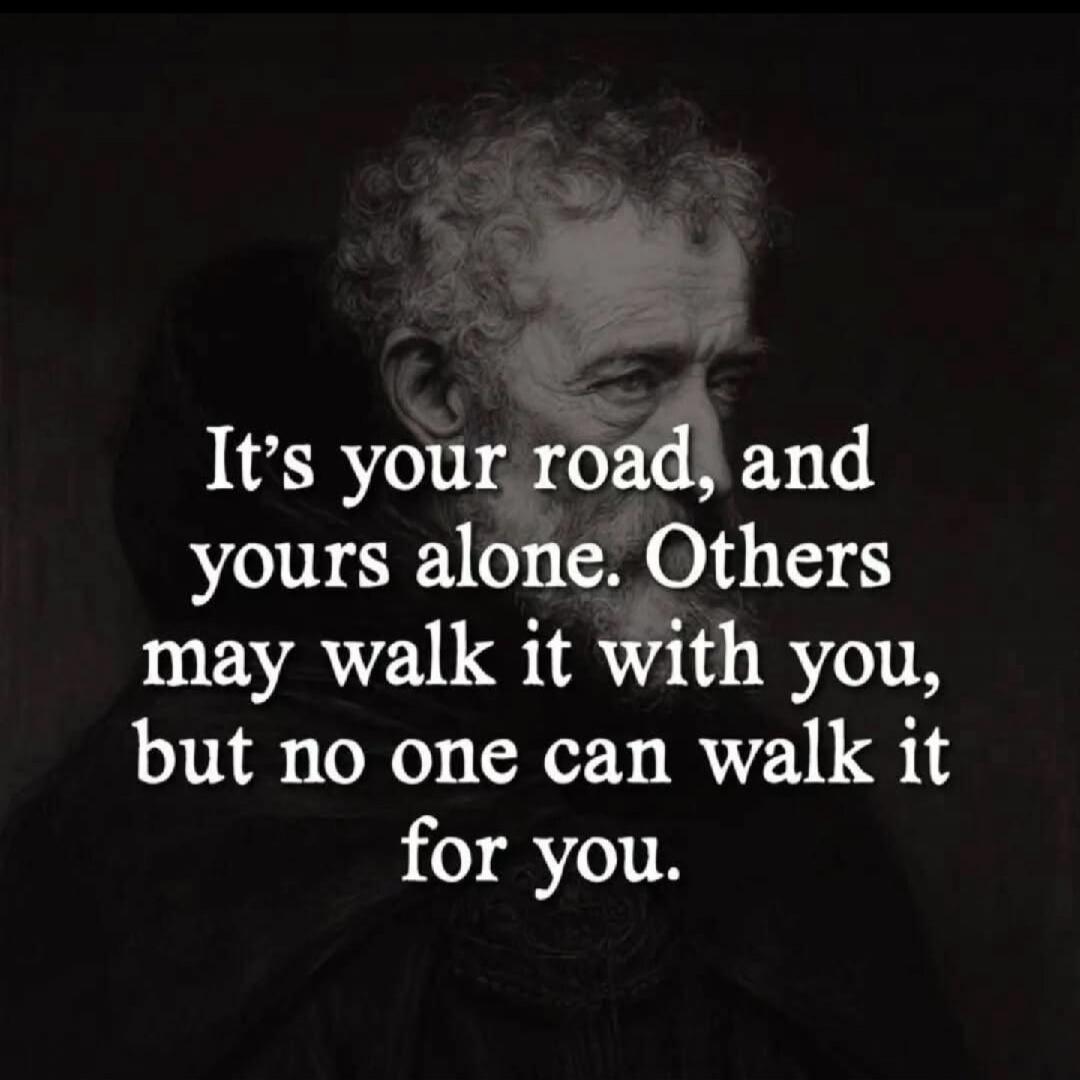 It's your road, and yours alone. Others may walk it with you, but no one can walk it for you.