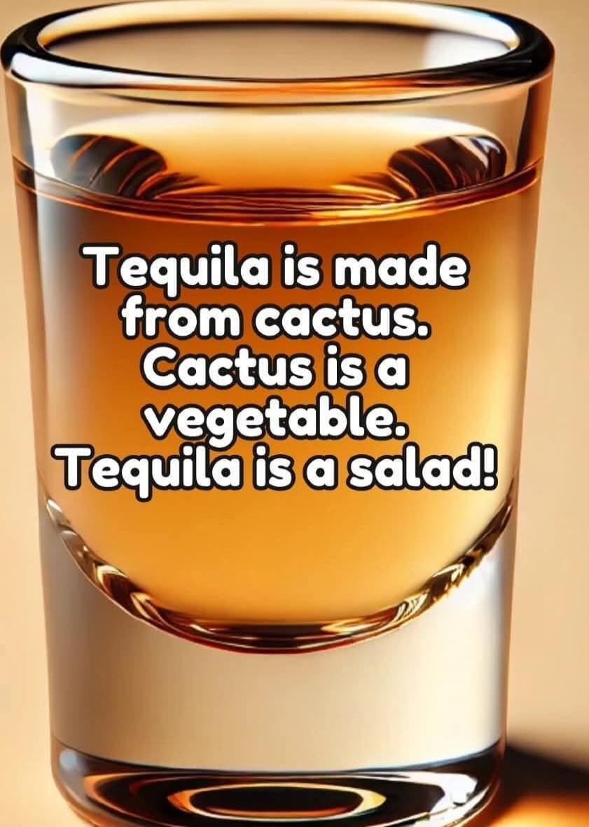 Tequila is made from cactus. Cactus is a vegetable. Tequila is a salad!