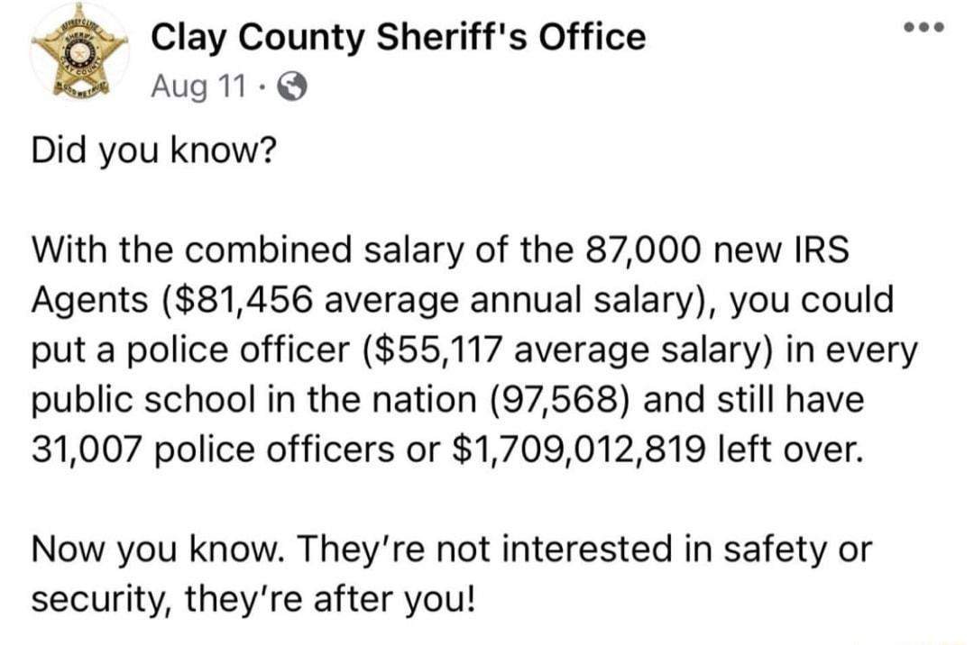 Clay County Sheriffs Office o Aug M Did you know With the combined salary of the 87000 new IRS Agents 81456 average annual salary you could put a police officer 55117 average salary in every public school in the nation 97568 and still have 31007 police officers or 1709012819 left over Now you know Theyre not interested in safety or security theyre after you