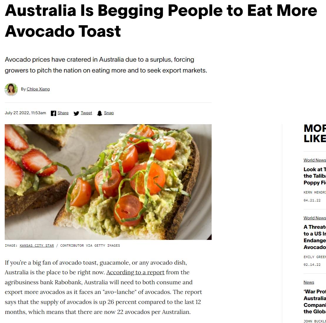 Australia Is Begging People to Eat More Avocado Toast Ao pices hav csterecin Austals du 08 s rcing romers o pichhe nation o cting more s o sesk xport markets Y lceto e right o Acconlng 1o st rom the s bk otk Al il e s ha the supply oo 2 et compared o e sk 2 month ich means e ther 2 ocadosper st