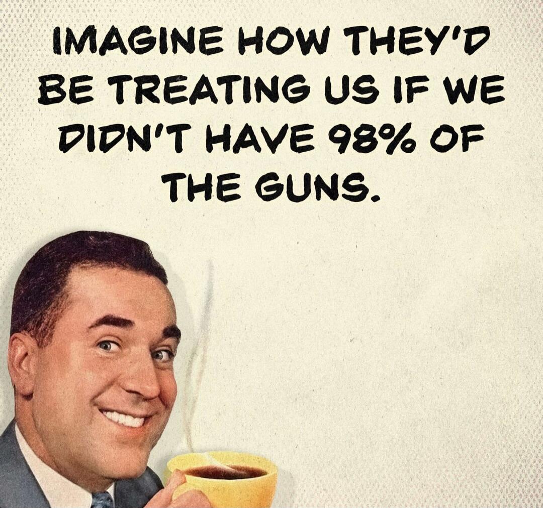 IMAGINE HOW THEY'D BE TREATING US IF WE DIDN'T HAVE 98% OF THE GUNS.