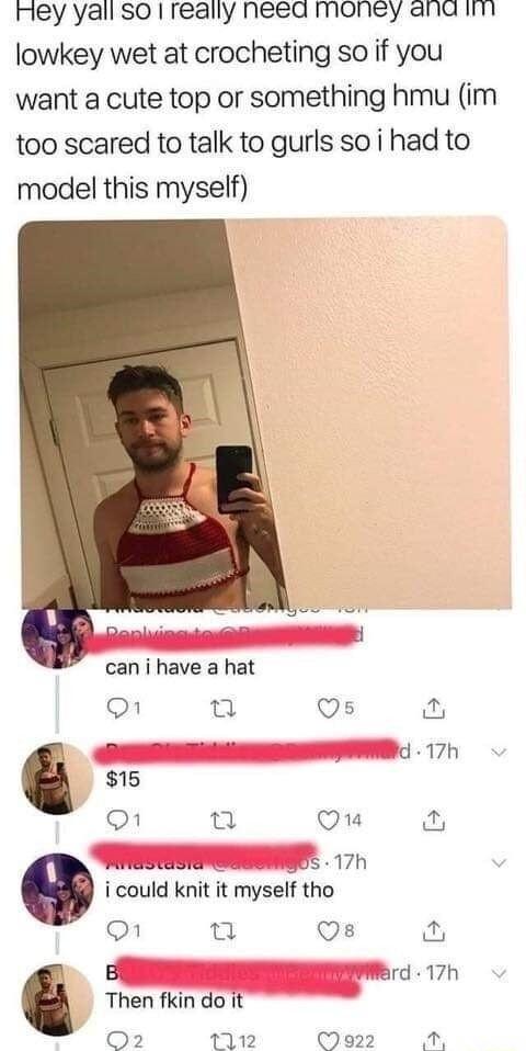 mey yall so really need money and it lowkey wet at crocheting so if you want a cute top or something hmu im too scared to talk to gurls so i had to model this myself P can i have a hat O Q Os n 2 Ficlelis Id 17h 15 1 o Q1 S oS 17h i could knit it myself tho O s i B Werd 17h Then fkin do it Q2 112 Me22 M