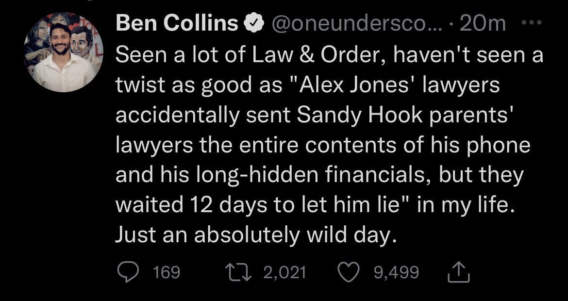 Ben Collins oneundersco 20m Seen a lot of Law Order havent seen a twist as good as Alex Jones lawyers accidentally sent Sandy Hook parents lawyers the entire contents of his phone and his long hidden financials but they waited 12 days to let him lie in my life IEELELEMEVRVILEEVS OT 0 2021 Q 9499 N