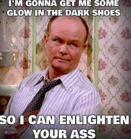 I'M GONNA GET ME SOME GLOW IN THE DARK SHOES SO I CAN ENLIGHTEN YOUR ASS