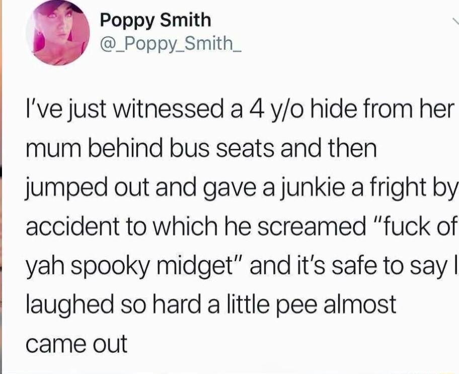Poppy Smith _Poppy_Smith_ Ive just witnessed a 4 yo hide from her mum behind bus seats and then jumped out and gave a junkie a fright by accident to which he screamed fuck of yah spooky midget and its safe to say laughed so hard a little pee almost came out
