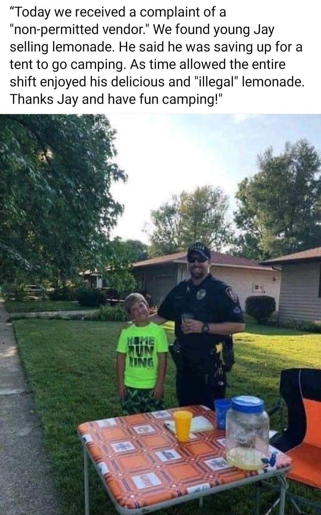 Today we received a complaint of a non permitted vendor We found young Jay selling lemonade He said he was saving up for a tent to go camping As time allowed the entire shift enjoyed his delicious and illegal lemonade Thanks Jay and have fun camping