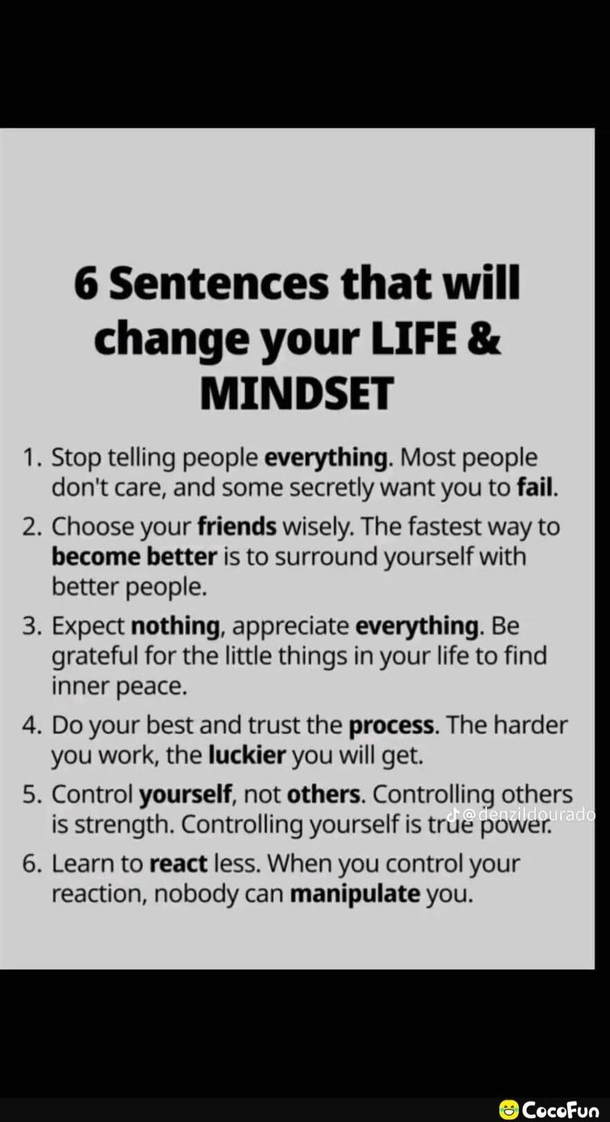 6 Sentences that will change your LIFE & MINDSET
1. Stop telling people everything. Most people don't care, and some secretly want you to fail.
2. Choose your friends wisely. The fastest way to become better is to surround yourself with better people.
3. Expect nothing, appreciate everything. Be grateful for the little things in your life to find i