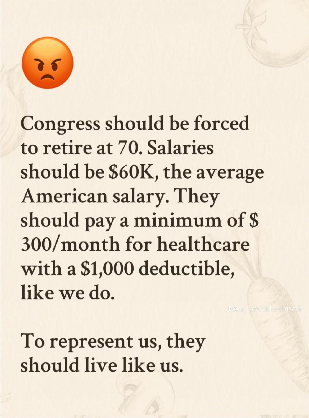 Congress should be forced to retire at 70. Salaries should be $60K, the average American salary. They should pay a minimum of $300/month for healthcare with a $1,000 deductible, like we do. To represent us, they should live like us.