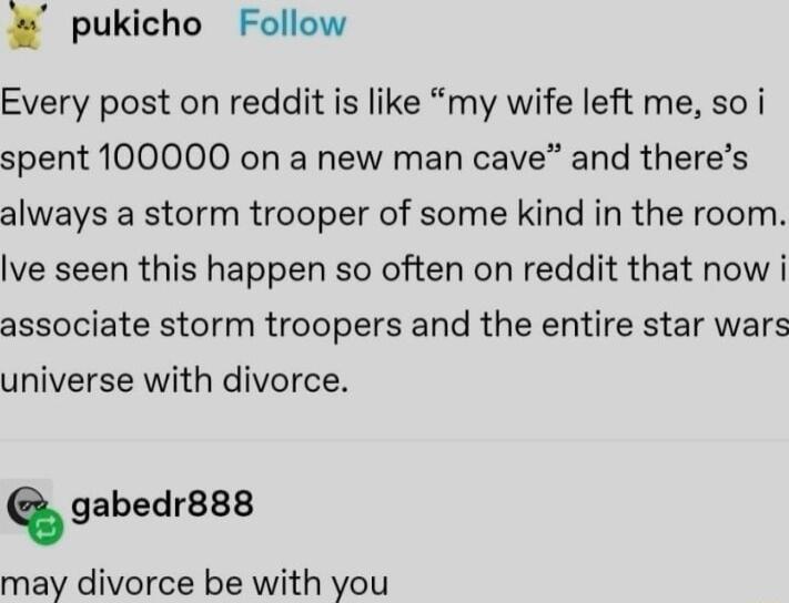 pukicho Follow Every post on reddit is like my wife left me so i spent 100000 on a new man cave and theres always a storm trooper of some kind in the room Ive seen this happen so often on reddit that now i associate storm troopers and the entire star wars universe with divorce anbedr may divorce be with you